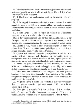 14. Vedete come questo lavoro è necessario; perciò fatemi subito il
sorteggio, perché ne risulti chi di voi debba filare il filo d’oro,
l’amianto(2) e il filo di cotone,
  15. il filo di seta, poi quello color giacinto, lo scarlatto e la vera
porpora!”
  16. E le vergini timidamente tirarono a sorte, mentre il sommo
sacerdote pregava su di loro, e quando ebbero sorteggiato secondo
l’ordinamento prescritto, ne risultò come il lavoro dovesse essere
suddiviso.
  17. E alla vergine Maria, la figlia di Anna e di Gioacchino,
toccarono in sorte lo scarlatto e la vera porpora.
  18. Ma la vergine ringraziò Dio per tale benigna attribuzione e per
l’assegnazione di un lavoro tanto pregevole a suo onore, prese il
lavoro e con esso, accompagnata da Giuseppe, si recò di nuovo a casa.
  19. Giunta a casa, Maria si mise immediatamente all’opera con
animo lieto; Giuseppe le raccomandò ogni diligenza, la benedisse, e
si recò poi subito di nuovo alla sua costruzione.
  20. Questo però avvenne in quello stesso periodo in cui Zaccaria,
mentre offriva l’incenso nel Tempio, era diventato muto in
conseguenza della sua piccola mancanza di fede, ragion per cui era
stato scelto un suo sostituto, sotto il quale fu sorteggiato questo lavoro.
  21. Maria era però imparentata sia con Zaccaria, sia col suo
sostituto, per cui dunque aumentò del doppio la sua diligenza in modo
da finire prestissimo, possibilmente anche per prima, il suo lavoro.
  22. Ella però non raddoppiò la sua diligenza per una qualche
brama di onore, bensì soltanto perché riteneva di dare al Signore Dio
una grandissima gioia, portando a termine il suo lavoro nel modo più
rapido e migliore possibile.
  23. Per primo venne il lavoro allo scarlatto, il quale doveva essere
filato con grande attenzione, per non rendere il filo qua e là più
grosso o più sottile.
  24. Con grande maestria fu filato da Maria il filo scarlatto,
cosicché tutti quelli che capitavano in casa di Giuseppe, si
meravigliavano sommamente per la straordinaria abilità di Maria.

2
  minerale filamentoso di lucentezza serica (della seta), una cui varietà si
presenta in fibre flessibili e tessili.
                                                                         11
 