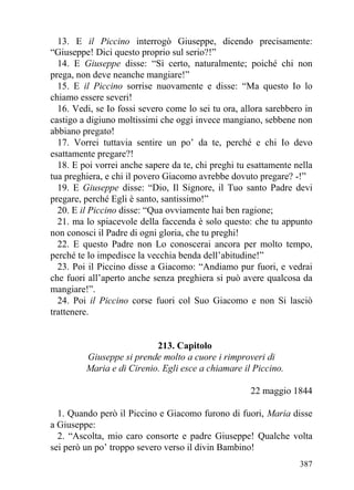 13. E il Piccino interrogò Giuseppe, dicendo precisamente:
“Giuseppe! Dici questo proprio sul serio?!”
  14. E Giuseppe disse: “Sì certo, naturalmente; poiché chi non
prega, non deve neanche mangiare!”
  15. E il Piccino sorrise nuovamente e disse: “Ma questo Io lo
chiamo essere severi!
  16. Vedi, se Io fossi severo come lo sei tu ora, allora sarebbero in
castigo a digiuno moltissimi che oggi invece mangiano, sebbene non
abbiano pregato!
  17. Vorrei tuttavia sentire un po’ da te, perché e chi Io devo
esattamente pregare?!
  18. E poi vorrei anche sapere da te, chi preghi tu esattamente nella
tua preghiera, e chi il povero Giacomo avrebbe dovuto pregare? -!”
  19. E Giuseppe disse: “Dio, Il Signore, il Tuo santo Padre devi
pregare, perché Egli è santo, santissimo!”
  20. E il Piccino disse: “Qua ovviamente hai ben ragione;
  21. ma lo spiacevole della faccenda è solo questo: che tu appunto
non conosci il Padre di ogni gloria, che tu preghi!
  22. E questo Padre non Lo conoscerai ancora per molto tempo,
perché te lo impedisce la vecchia benda dell’abitudine!”
  23. Poi il Piccino disse a Giacomo: “Andiamo pur fuori, e vedrai
che fuori all’aperto anche senza preghiera si può avere qualcosa da
mangiare!”.
  24. Poi il Piccino corse fuori col Suo Giacomo e non Si lasciò
trattenere.


                           213. Capitolo
         Giuseppe si prende molto a cuore i rimproveri di
         Maria e di Cirenio. Egli esce a chiamare il Piccino.

                                                     22 maggio 1844

  1. Quando però il Piccino e Giacomo furono di fuori, Maria disse
a Giuseppe:
  2. “Ascolta, mio caro consorte e padre Giuseppe! Qualche volta
sei però un po’ troppo severo verso il divin Bambino!
                                                                  387
 