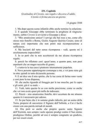 231. Capitolo
        Gratitudine di Cirenio, suo regalo e discorso d’addio.
                 Cirenio si ferma ancora un giorno.

                                                       14 giugno 1844

  1. Ma dopo questa scena infantile ebbe anche termine la colazione.
  2. E quando Giuseppe ebbe terminato la preghiera di ringrazia-
mento, subito Cirenio si avvicinò a Giuseppe e disse:
  3. “Mio amatissimo amico! I servigi che hai reso a me, come allo
stesso mio fratello a Roma, Giulio Augusto Quirino Cesare, sono di
natura così importante che non potrò mai ricompensartene a
sufficienza.
  4. Ma lasciarti del tutto senza ricompensa - vedi, questo mi è
assolutamente impossibile!
  5. Io so però che tu non accetteresti da me alcuna ricompensa
regale;
  6. perciò ho riflettuto così: quest’anno, a quanto pare, non puoi
aspettarti che un magro raccolto di grano;
  7. e tuttavia la tua casa è piuttosto intensamente popolata.
  8. Nove persone appartengono comunque a me, e voi pure siete già
in otto; quindi in tutto diciassette persone.
  9. E mi dice ora il mio spirito, che le tue casse di farina sono vuote
e così pure la tua dispensa,
  10. che anche riguardo al foraggio per le tue mucche, per le capre
e gli asini, già ti va male. -
  11. Vedi, tutto questo lo so con molta precisione, come so anche
che voi non avete quasi più nulla da indossare.
  12. Perciò - mio amatissimo fratello, devi accettare da me almeno
quanto ti è necessario per adesso.
  13. So pur bene che è in sommo grado ridicolo, per un uomo della
Terra, proporsi di soccorrere il Signore dell’Infinità, a Cui è facile
creare con una parola miriadi di mondi.
  14. Ora però so anche che proprio questo santo Signore
dell’Eternità, non sempre vuole operare prodigi contro il Suo eterno
prodigioso Ordine, perché ad essi è sempre congiunto un giudizio,
per noi esseri creati.
                                                                    417
 