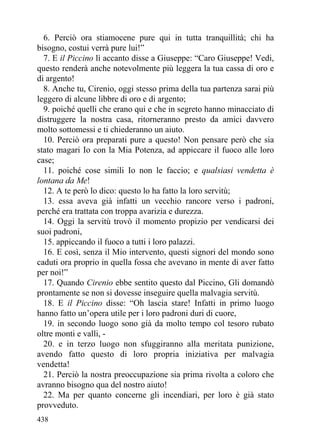 6. Perciò ora stiamocene pure qui in tutta tranquillità; chi ha
bisogno, costui verrà pure lui!”
  7. E il Piccino lì accanto disse a Giuseppe: “Caro Giuseppe! Vedi,
questo renderà anche notevolmente più leggera la tua cassa di oro e
di argento!
  8. Anche tu, Cirenio, oggi stesso prima della tua partenza sarai più
leggero di alcune libbre di oro e di argento;
  9. poiché quelli che erano qui e che in segreto hanno minacciato di
distruggere la nostra casa, ritorneranno presto da amici davvero
molto sottomessi e ti chiederanno un aiuto.
  10. Perciò ora preparati pure a questo! Non pensare però che sia
stato magari Io con la Mia Potenza, ad appiccare il fuoco alle loro
case;
  11. poiché cose simili Io non le faccio; e qualsiasi vendetta è
lontana da Me!
  12. A te però lo dico: questo lo ha fatto la loro servitù;
  13. essa aveva già infatti un vecchio rancore verso i padroni,
perché era trattata con troppa avarizia e durezza.
  14. Oggi la servitù trovò il momento propizio per vendicarsi dei
suoi padroni,
  15. appiccando il fuoco a tutti i loro palazzi.
  16. E così, senza il Mio intervento, questi signori del mondo sono
caduti ora proprio in quella fossa che avevano in mente di aver fatto
per noi!”
  17. Quando Cirenio ebbe sentito questo dal Piccino, Gli domandò
prontamente se non si dovesse inseguire quella malvagia servitù.
  18. E il Piccino disse: “Oh lascia stare! Infatti in primo luogo
hanno fatto un’opera utile per i loro padroni duri di cuore,
  19. in secondo luogo sono già da molto tempo col tesoro rubato
oltre monti e valli, -
  20. e in terzo luogo non sfuggiranno alla meritata punizione,
avendo fatto questo di loro propria iniziativa per malvagia
vendetta!
  21. Perciò la nostra preoccupazione sia prima rivolta a coloro che
avranno bisogno qua del nostro aiuto!
  22. Ma per quanto concerne gli incendiari, per loro è già stato
provveduto.
438
 