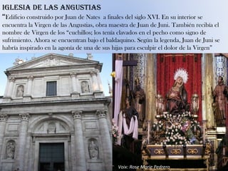 Voix: Rose Marie Pedrero IGLESIA DE LAS ANGUSTIAS “ Edificio construido por Juan de Nates  a finales del siglo XVI. En su interior se encuentra la Virgen de las Angustias, obra maestra de Juan de Juni. También recibía el nombre de Virgen de los “cuchillos; los tenía clavados en el pecho como signo de sufrimiento. Ahora se encuentran bajo el baldaquino. Según la legenda, Juan de Juni se habría inspirado en la agonía de una de sus hijas para esculpir el dolor de la Virgen” 