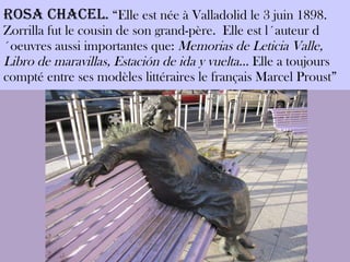 ROSA CHACEL .  “Elle est née à Valladolid le 3 juin 1898. Zorrilla fut le cousin de son grand-père.  Elle est l´auteur d´oeuvres aussi importantes que:  Memorias de Leticia Valle, Libro de maravillas, Estación de ida y vuelta…  Elle a toujours compté entre ses modèles littéraires le français Marcel Proust” 