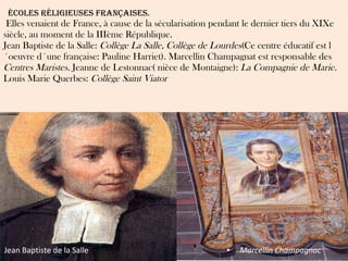   ÉCOLES RÉLIGIEUSES FRANÇAISES.  Elles venaient de France, à cause de la sécularisation pendant le dernier tiers du XIXe siècle, au moment de la IIIème République. Jean Baptiste de la Salle:  Collège La Salle, Collège de Lourdes (Ce centre éducatif est l´oeuvre d´une française: Pauline Harriet). Marcellin Champagnat est responsable des  Centres Maristes.  Jeanne de Lestonnac( nièce de Montaigne):  La Compagnie de Marie. Louis Marie Querbes:  Collège Saint Viator Jean Baptiste de la Salle Marcellin Champagnac 