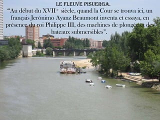   LE FLEUVE PISUERGA. “ Au début du XVII  e  siècle, quand la Cour se trouva ici, un français Jerónimo Ayanz Beaumont inventa et essaya, en présence du roi Philippe III, des machines de plongée et des bateaux submersibles”.  