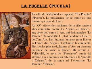 La Pucelle  (Pucela) La ville de Valladolid est appelée “La Pucelle” (“Pucela”). La provenance de ce terme est une théorie qui vient de loin... Au XV  e  siècle, des habitants de la ville seraient allés combattre contre les Anglais, en France,  aux côtés de Jeanne d´Arc, qui était appelée “La Pucelle” ( la doncella ). C´était pendant la Guerre de Cent Ans. Les Français luttaient pour libérer la France des Anglais et défendre la chrétienté. Des siècles plus tard, Jeanne d´Arc est devenue patronne de toute la France. De retour à  Valladolid, le nom de “Pucelanos” aurait été attribué à ces hommes en référence à la “pucelle d´Orléans”; de là serait né l´éponyme “La Pucelle”- “Pucela”. 