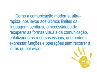 Como a comunicação moderna, ultra-rápida, nos levou aos últimos limites da linguagem, sentiu-se a necessidade de recuperar as formas visuais da comunicação, enfatizando os recursos visuais, que podem expressar funções e operações sem recorrer a letras ou palavras.  