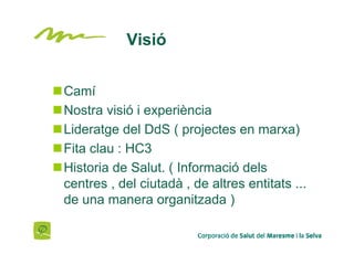 Visió


Camí
Nostra visió i experiència
Lideratge del DdS ( projectes en marxa)
Fita clau : HC3
Historia de Salut. ( Informació dels
centres , del ciutadà , de altres entitats ...
de una manera organitzada )
 