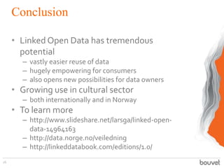 Conclusion
• Linked Open Data has tremendous
potential
– vastly easier reuse of data
– hugely empowering for consumers
– also opens new possibilities for data owners

• Growing use in cultural sector
– both internationally and in Norway

• To learn more
– http://www.slideshare.net/larsga/linked-opendata-14964163
– http://data.norge.no/veiledning
– http://linkeddatabook.com/editions/1.0/
26

 