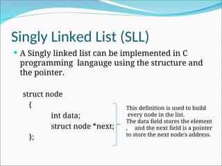 Singly Linked List (SLL)
 A Singly linked list can be implemented in C
programming langauge using the structure and
the pointer.
struct node
{
int data;
struct node *next;
};
This definition is used to build
every node in the list.
The data field stores the element
, and the next field is a pointer
to store the next node's address.
 