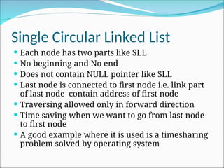 Single Circular Linked List
 Each node has two parts like SLL
 No beginning and No end
 Does not contain NULL pointer like SLL
 Last node is connected to first node i.e. link part
of last node contain address of first node
 Traversing allowed only in forward direction
 Time saving when we want to go from last node
to first node
 A good example where it is used is a timesharing
problem solved by operating system
 