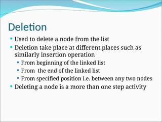 Deletion
 Used to delete a node from the list
 Deletion take place at different places such as
similarly insertion operation
 From beginning of the linked list
 From the end of the linked list
 From specified position i.e. between any two nodes
 Deleting a node is a more than one step activity
 