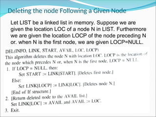 Deleting the node Following a Given Node
Let LIST be a linked list in memory. Suppose we are
given the location LOC of a node N in LIST. Furthermore
we are given the location LOCP of the node preceding N
or. when N is the first node, we are given LOCP=NULL.
 