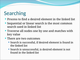 Searching
 Process to find a desired element in the linked list
 Sequential or linear search is the most common
search used in linked list
 Traverse all nodes one by one and matches with
key value
 There are two outcomes
 Search is successful, if desired element is found in
the linked list
 Search is unsuccessful, is desired element is not
found in the linked list
 