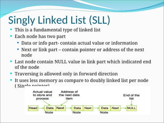 Singly Linked List (SLL)
 This is a fundamental type of linked list
 Each node has two part
 Data or info part- contain actual value or information
 Next or link part – contain pointer or address of the next
node
 Last node contain NULL value in link part which indicated end
of the node
 Traversing is allowed only in forward direction
 It uses less memory as compare to doubly linked list per node
( Single pointer)
 
