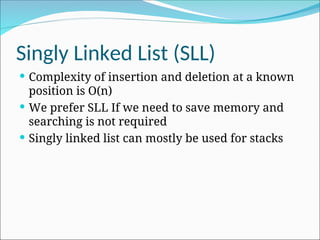 Singly Linked List (SLL)
 Complexity of insertion and deletion at a known
position is O(n)
 We prefer SLL If we need to save memory and
searching is not required
 Singly linked list can mostly be used for stacks
 