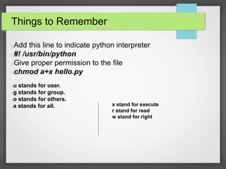 Things to Remember 
Add this line to indicate python interpreter 
#! /usr/bin/python 
Give proper permission to the file 
chmod a+x hello.py 
u stands for user. 
g stands for group. 
o stands for others. 
a stands for all. x stand for execute 
r stand for read 
w stand for right 
 