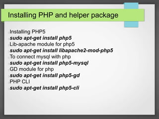 Installing PHP and helper package 
Installing PHP5 
sudo apt-get install php5 
Lib-apache module for php5 
sudo apt-get install libapache2-mod-php5 
To connect mysql with php 
sudo apt-get install php5-mysql 
GD module for php 
sudo apt-get install php5-gd 
PHP CLI 
sudo apt-get install php5-cli 
 