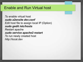 Enable and Run Virtual host 
To enable virtual host 
sudo a2ensite dev.conf 
Edit host file to assign local IP (Option) 
sudo gedit /etc/hosts 
Restart apache 
sudo service apache2 restart 
To run newly created host 
http://local.dev 
 