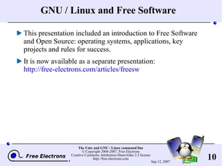 GNU / Linux and Free Software This presentation included an introduction to Free Software and Open Source: operating systems, applications, key projects and rules for success. It is now available as a separate presentation: http://free-electrons.com/articles/freesw 