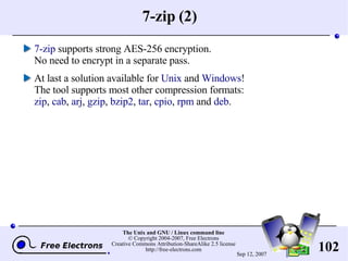 7-zip (2) 7-zip  supports strong AES-256 encryption. No need to encrypt in a separate pass. At last a solution available for  Unix  and  Windows ! The tool supports most other compression formats: zip ,  cab ,  arj ,  gzip ,  bzip2 ,  tar ,  cpio ,  rpm  and  deb . 