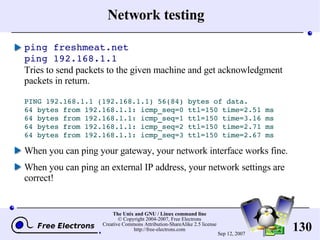 Network testing ping freshmeat.net ping 192.168.1.1 Tries to send packets to the given machine and get acknowledgment packets in return. PING 192.168.1.1 (192.168.1.1) 56(84) bytes of data. 64 bytes from 192.168.1.1: icmp_seq=0 ttl=150 time=2.51 ms 64 bytes from 192.168.1.1: icmp_seq=1 ttl=150 time=3.16 ms 64 bytes from 192.168.1.1: icmp_seq=2 ttl=150 time=2.71 ms 64 bytes from 192.168.1.1: icmp_seq=3 ttl=150 time=2.67 ms When you can ping your gateway, your network interface works fine. When you can ping an external IP address, your network settings are correct! 