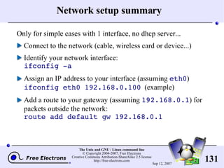 Network setup summary Only for simple cases with 1 interface, no dhcp server... Connect to the network (cable, wireless card or device...) Identify your network interface: ifconfig -a Assign an IP address to your interface (assuming  eth0 ) ifconfig eth0 192.168.0.100   (example) Add a route to your gateway (assuming  192.168.0.1 ) for packets outside the network: route add default gw 192.168.0.1 
