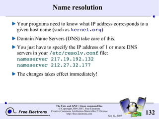 Name resolution Your programs need to know what IP address corresponds to a given host name (such as  kernel.org ) Domain Name Servers (DNS) take care of this. You just have to specify the IP address of 1 or more DNS servers in your  /etc/resolv.conf  file: nameserver 217.19.192.132 nameserver 212.27.32.177 The changes takes effect immediately! 