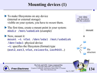 Mounting devices (1) To make filesystems on any device (internal or external storage) visible on your system, you have to  mount  them. The first time, create a mount point in your system: mkdir /mnt/usbdisk  (example) Now, mount it: mount -t vfat /dev/sda1 /mnt/usbdisk /dev/sda1 : physical device -t : sp ecifies the filesystem (format) type ( ext2 ,  ext3 ,  vfat ,  reiserfs ,  iso9660 ...) mount file structure raw data (file descriptors and file contents) 