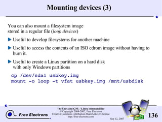 Mounting devices (3) You can also mount a filesystem image stored in a regular file ( loop devices ) Useful to develop filesystems for another machine Useful to access the contents of an ISO cdrom image without having to burn it. Useful to create a Linux partition on a hard disk with only Windows partitions cp /dev/sda1 usbkey.img mount -o loop -t vfat usbkey.img /mnt/usbdisk  