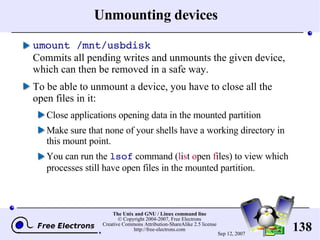 Unmounting devices umount /mnt/usbdisk Commits all pending writes and unmounts the given device, which can then be removed in a safe way. To be able to unmount a device, you have to close all the open files in it: Close applications opening data in the mounted partition Make sure that none of your shells have a working directory in this mount point. You can run the  lsof  command ( l i s t  o pen  f iles) to view which processes still have open files in the mounted partition. 