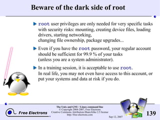 Beware of the dark side of root root  user privileges are only needed for very specific tasks with security risks: mounting, creating device files, loading drivers, starting networking, changing file ownership, package upgrades... Even if you have the  root  password, your regular account should be sufficient for 99.9 % of your tasks (unless you are a system administrator). In a training session, it is acceptable to use  root . In real life, you may not even have access to this account, or put your systems and data at risk if you do. 