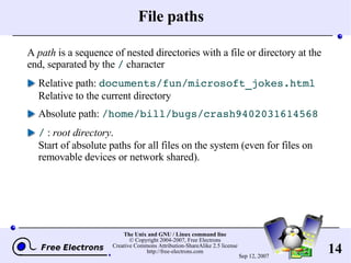 File paths A  path  is a sequence of nested directories with a file or directory at the end, separated by the  /  character Relative path:  documents/fun/microsoft_jokes.html Relative to the current directory Absolute path:  /home/bill/bugs/crash9402031614568 /  :  root directory . Start of absolute paths for all files on the system (even for files on removable devices or network shared). 
