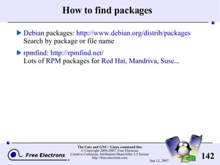 How to find packages Debian  packages:  http://www.debian.org/distrib/packages Search by package or file name rpmfind :  http://rpmfind.net/ Lots of  RPM  packages for  Red Hat ,  Mandriva ,  Suse ... 
