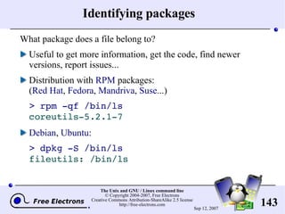 Identifying packages What package does a file belong to? Useful to get more information, get the code, find newer versions, report issues... Distribution with  RPM  packages: ( Red Hat ,  Fedora ,  Mandriva ,  Suse ...) > rpm -qf /bin/ls coreutils-5.2.1-7 Debian ,  Ubuntu : > dpkg -S /bin/ls fileutils: /bin/ls 