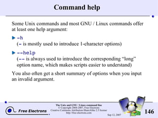 Command help Some Unix commands and most GNU / Linux commands offer at least one help argument: -h ( -  is mostly used to introduce 1-character options) --help ( --  is always used to introduce the corresponding “long” option name, which makes scripts easier to understand) You also often get a short summary of options when you input an invalid argument. 