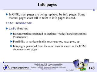 Info pages In GNU, man pages are being replaced by info pages. Some manual pages even tell to refer to info pages instead. info <command> info  features: Documentation structured in sections (“nodes”) and subsections (“subnodes”) Possibility to navigate in this structure: top, next, prev, up Info pages generated from the same texinfo source as the HTML documentation pages 