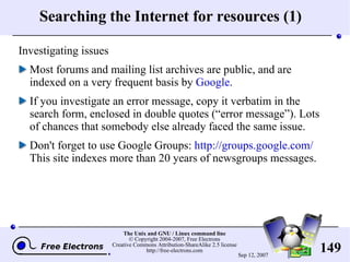 Searching the Internet for resources (1) Investigating issues Most forums and mailing list archives are public, and are indexed on a very frequent basis by  Google . If you investigate an error message, copy it verbatim in the search form, enclosed in double quotes (“error message”). Lots of chances that somebody else already faced the same issue. Don't forget to use Google Groups:  http://groups.google.com/ This site indexes more than 20 years of newsgroups messages. 