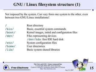 GNU / Linux filesystem structure (1) Not imposed by the system. Can vary from one system to the other, even between two GNU/Linux installations! / Root directory /bin/ Basic, essential system commands /boot/ Kernel images, initrd and configuration files /dev/ Files representing devices /dev/hda : first IDE hard disk /etc/ System configuration files /home/ User directories /lib/ Basic system shared libraries 