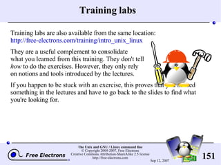 Training labs Training labs are also available from the same location: http://free-electrons.com/training/intro_unix_linux They are a useful complement to consolidate what you learned from this training. They don't tell how  to do the exercises. However, they only rely on notions and tools introduced by the lectures.  If you happen to be stuck with an exercise, this proves that you missed something in the lectures and have to go back to the slides to find what you're looking for. 
