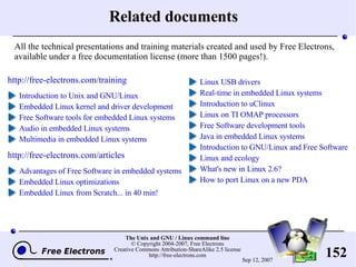 Related documents http://free-electrons.com/training Introduction to Unix and GNU/Linux Embedded Linux kernel and driver development Free Software tools for embedded Linux systems Audio in embedded Linux systems Multimedia in embedded Linux systems http://free-electrons.com/articles Advantages of Free Software in embedded systems Embedded Linux optimizations Embedded Linux from Scratch... in 40 min! Linux USB drivers Real-time in embedded Linux systems Introduction to uClinux Linux on TI OMAP processors Free Software development tools Java in embedded Linux systems Introduction to GNU/Linux and Free Software Linux and ecology What's new in Linux 2.6? How to port Linux on a new PDA All the technical presentations and training materials created and used by Free Electrons, available under a free documentation license (more than 1500 pages!). 