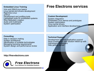 Custom Development System integration Embedded Linux demos and prototypes System optimization Linux kernel drivers Application and interface development Free Electrons services Technical Support Development tool and application support Issue investigation and solution follow-up with mainstream developers Help getting started Embedded Linux Training Unix and GNU/Linux basics Linux kernel and drivers development Real-time Linux uClinux Development and profiling tools Lightweight tools for embedded systems Root filesystem creation Audio and multimedia System optimization Consulting Help in decision making System architecture Identification of suitable technologies Managing licensing requirements System design and performance review http://free-electrons.com 