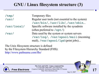 GNU / Linux filesystem structure (3) /tmp/ Temporary files /usr/ Regular user tools (not essential to the system) /usr/bin/ ,  /usr/lib/ ,  /usr/sbin ... /usr/local/ Specific software installed by the sysadmin (often preferred to  /opt/ ) /var/ Data used by the system or system servers /var/log/ ,  /var/spool/mail  (incoming  mail),  /var/spool/lpd  (print jobs)... The Unix filesystem structure is defined by the Filesystem Hierarchy Standard (FHS): http://www.pathname.com/fhs/ 