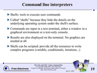Command line interpreters Shells: tools to execute user commands Called “shells” because they hide the details on the underlying operating system under the shell's surface. Commands are input in a text terminal, either a window in a graphical environment or a text-only console. Results are also displayed on the terminal. No graphics are needed at all. Shells can be scripted: provide all the resources to write complex programs (variable, conditionals, iterations...) 