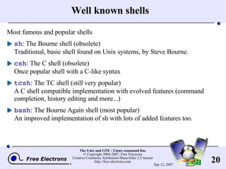 Well known shells Most famous and popular shells sh : The Bourne shell (obsolete) Traditional, basic shell found on Unix systems, by Steve Bourne. csh : The C shell (obsolete) Once popular shell with a C-like syntax tcsh : The TC shell  (still very popular) A C shell compatible implementation with evolved features (command completion, history editing and more...) bash : The Bourne Again shell (most popular) An improved implementation of sh with lots of added features too. 