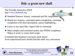 fish: a great new shell The Friendly Interactive SHell http://www.fishshell.org/ Standard features: history, command and file completion... Brand new features: command option completion, command completion with short description, syntax highlighting.. Easier to any open files:  open  built-in command. Much simpler and consistent syntax (not POSIX compliant) Makes it easier to create shell scripts.  Command line beginners can learn much faster! Even experienced users should find this shell very convenient. 