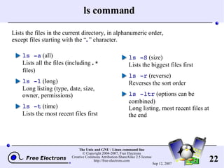 ls command ls -a  (all) Lists all the files (including  .*  files) ls -l  (long) Long listing (type, date, size, owner, permissions) ls -t  (time) Lists the most recent files first ls -S  (size) Lists the biggest files first ls -r  (reverse) Reverses the sort order ls -ltr  (options can be combined) Long listing, most recent files at the end Lists the files in the current directory, in alphanumeric order, except files starting with the “ . ” character. 