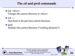 The cd and pwd commands cd <dir> Changes the current directory to  <dir> . cd - Gets back to the previous current directory. pwd Displays the current directory (&quot;working directory&quot;). 
