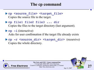 The cp command cp <source_file> <target_file> Copies the source file to the target. cp file1 file2 file3 ... dir Copies the files to the target directory (last argument). cp -i  (interactive) Asks for user confirmation if the target file already exists cp -r <source_dir> <target_dir>   (recursive) Copies the whole directory. 