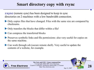 Smart directory copy with rsync rsync  (remote sync) has been designed to keep in sync directories on 2 machines with a low bandwidth connection. Only copies files that have changed. Files with the same size are compared by checksums. Only transfers the blocks that differ within a file! Can compress the transferred blocks Preserves symbolic links and file permissions: also very useful for copies on the same machine. Can work through ssh (secure remote shell). Very useful to update the contents of a website, for example. 