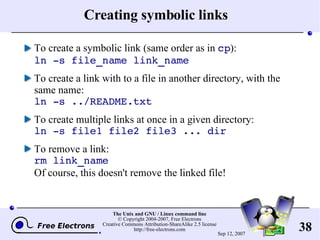 Creating symbolic links To create a symbolic link (same order as in  cp ): ln -s file_name link_name To create a link with to a file in another directory, with the same name: ln -s ../README.txt To create multiple links at once in a given directory: ln -s file1 file2 file3 ... dir To remove a link: rm link_name Of course, this doesn't remove the linked file! 
